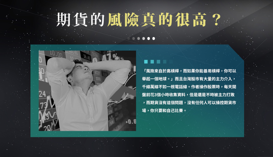 期貨的風險真的很高？「風險來自於高槓桿，而如果你能善用槓桿，你可以舉起一個地球。」而且台灣股市有大量的主力介入，千線萬線不如一根電話線。作者操作股票時，每天開盤前花3個小時收集資料，但是還是不時被主力打敗，而期貨沒有這個問題，沒有任何人可以操控期貨市場，你只要和自己比賽。