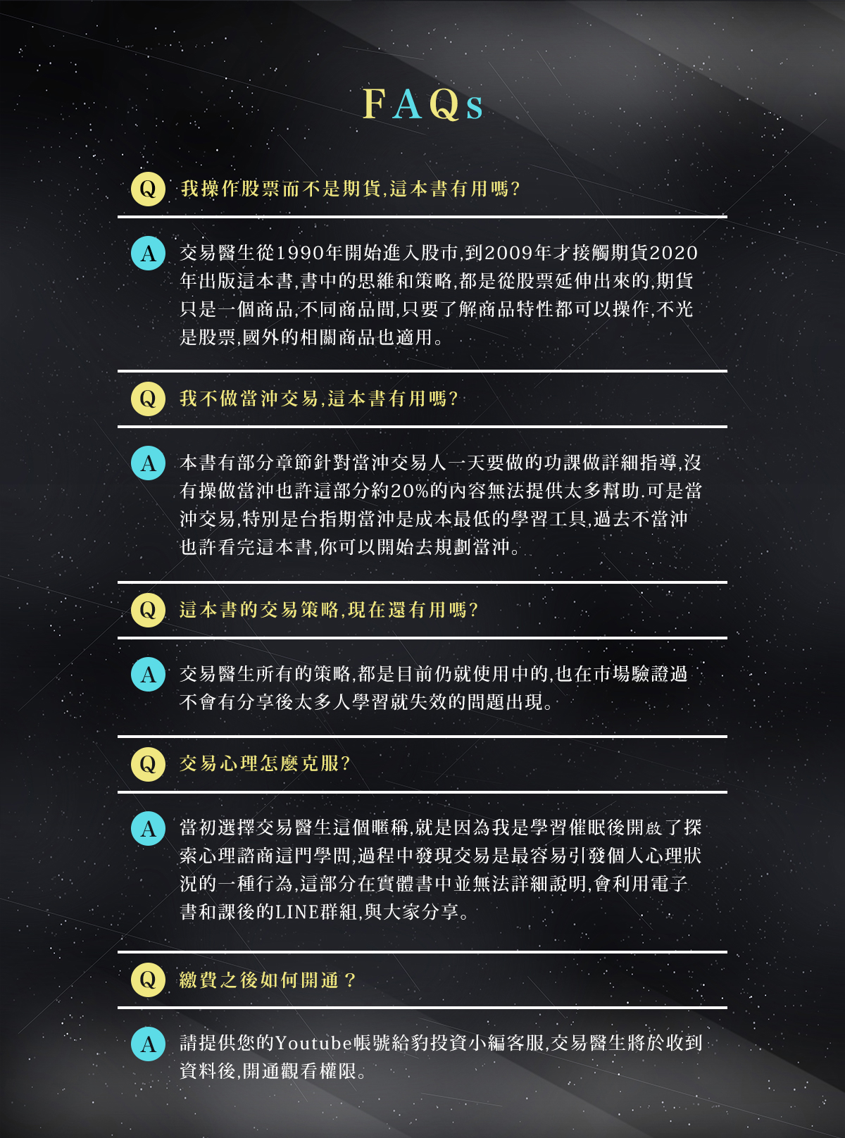 我操作股票而不是期貨，這本書有用嗎?交易醫生從1990年開始進入股市，到2009年才接觸期貨，2020年出版這本書，書中的思維和策略，都是從股票延伸出來的，期貨只是一個商品，不同商品間，只要了解商品特性都可以操作，不光是股票，國外的相關商品也適用。我不做當沖交易，這本書有用嗎?本書有部分章節針對當沖交易人一天要做的功課做詳細指導，沒有操做當沖也許這部分約20%的內容無法提供太多幫助。可是當沖交易，特別是台指期當沖，是成本最低的學習工具，過去不當沖，也許看完這本書，你可以開始去規劃
當沖。這本書的交易策略，現在還有用嗎?交易醫生所有的策略，都是目前仍就使用中的，也在市場驗證過，不會有分享後太多人學習就失效的問題出現。交易心理怎麼克服?當初選擇交易醫生這個暱稱，就是因為我是學習催眠後開啟了探索心理諮商這門學問，過程中發現交易是最容易引發個人心理狀況的一種行為，這部分在實體書中並無法詳細說明，會利用電子書和課後的LINE群組，與大家分享。繳費之後如何開通？請提供您的Youtube帳號給豹投資小編客服，交易醫生將於收到資料後，開通觀看權限。
